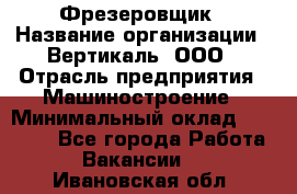 Фрезеровщик › Название организации ­ Вертикаль, ООО › Отрасль предприятия ­ Машиностроение › Минимальный оклад ­ 55 000 - Все города Работа » Вакансии   . Ивановская обл.